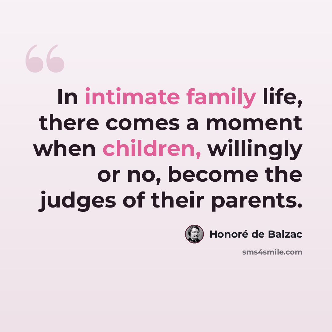 “In intimate family life, there comes a moment when children, willingly or no, become the judges of their parents.” quote by Honore de Balzac