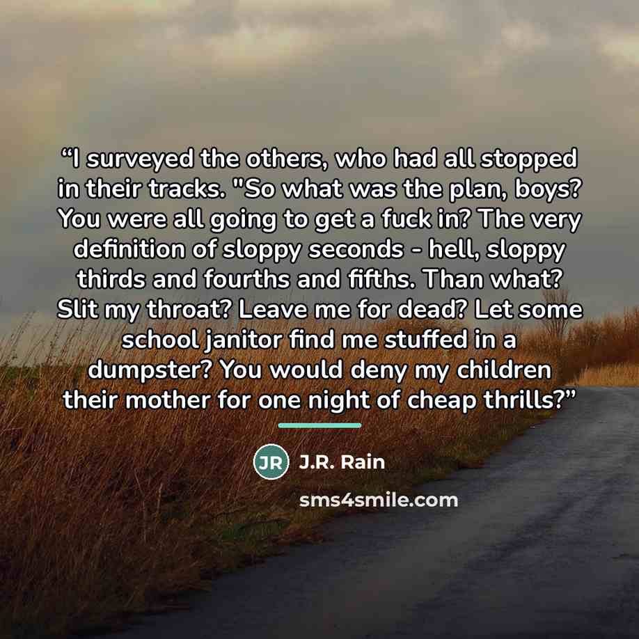“I surveyed the others, who had all stopped in their tracks. "So what was the plan, boys? You were all going to get a fuck in? The very definition of sloppy seconds - hell, sloppy thirds and fourths and fifths. Than what? Slit my throat? Leave me for dead? Let some school janitor find me stuffed in…” quote by J.R. Rain