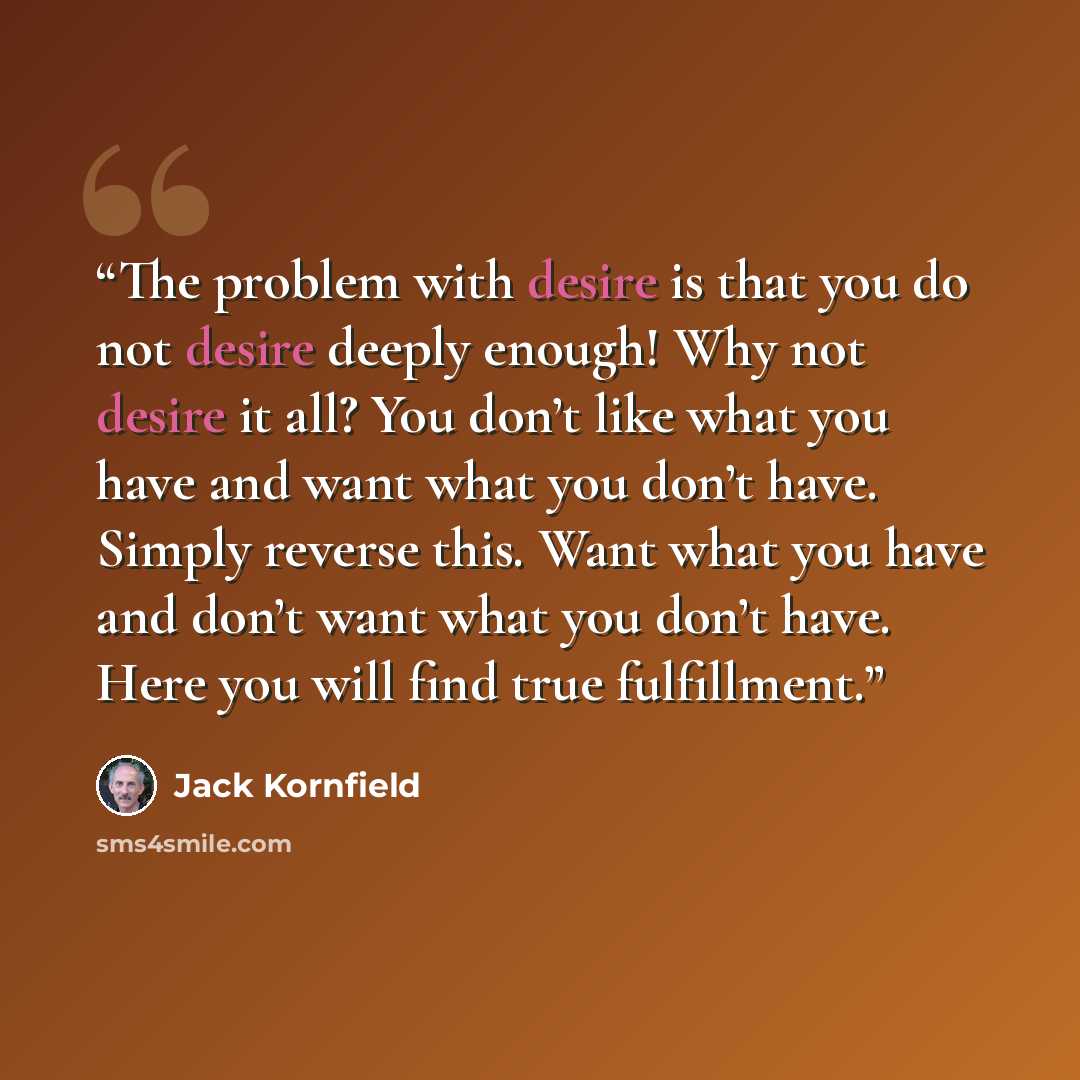“The problem with desire is that you do not desire deeply enough! Why not desire it all? You don’t like what you have and want what you don’t have. Simply reverse this. Want what you have and don’t want what you don’t have. Here you will find true fulfillment.” quote by Jack Kornfield