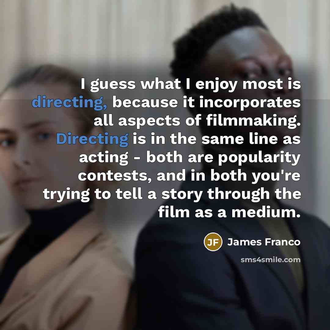 “I guess what I enjoy most is directing, because it incorporates all aspects of filmmaking. Directing is in the same line as acting - both are popularity contests, and in both you're trying to tell a story through the film as a medium.” quote by James Franco