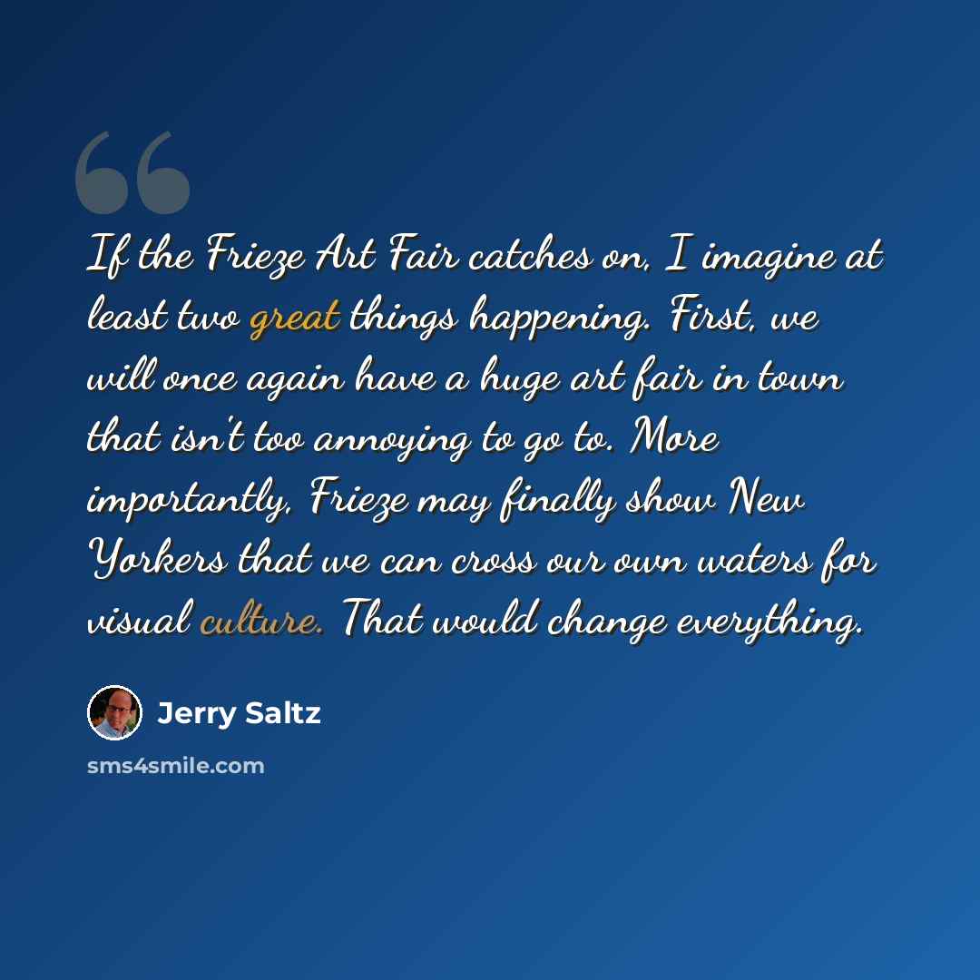“If the Frieze Art Fair catches on, I imagine at least two great things happening. First, we will once again have a huge art fair in town that isn't too annoying to go to. More importantly, Frieze may finally show New Yorkers that we can cross our own waters for visual culture. That would change…” quote by Jerry Saltz