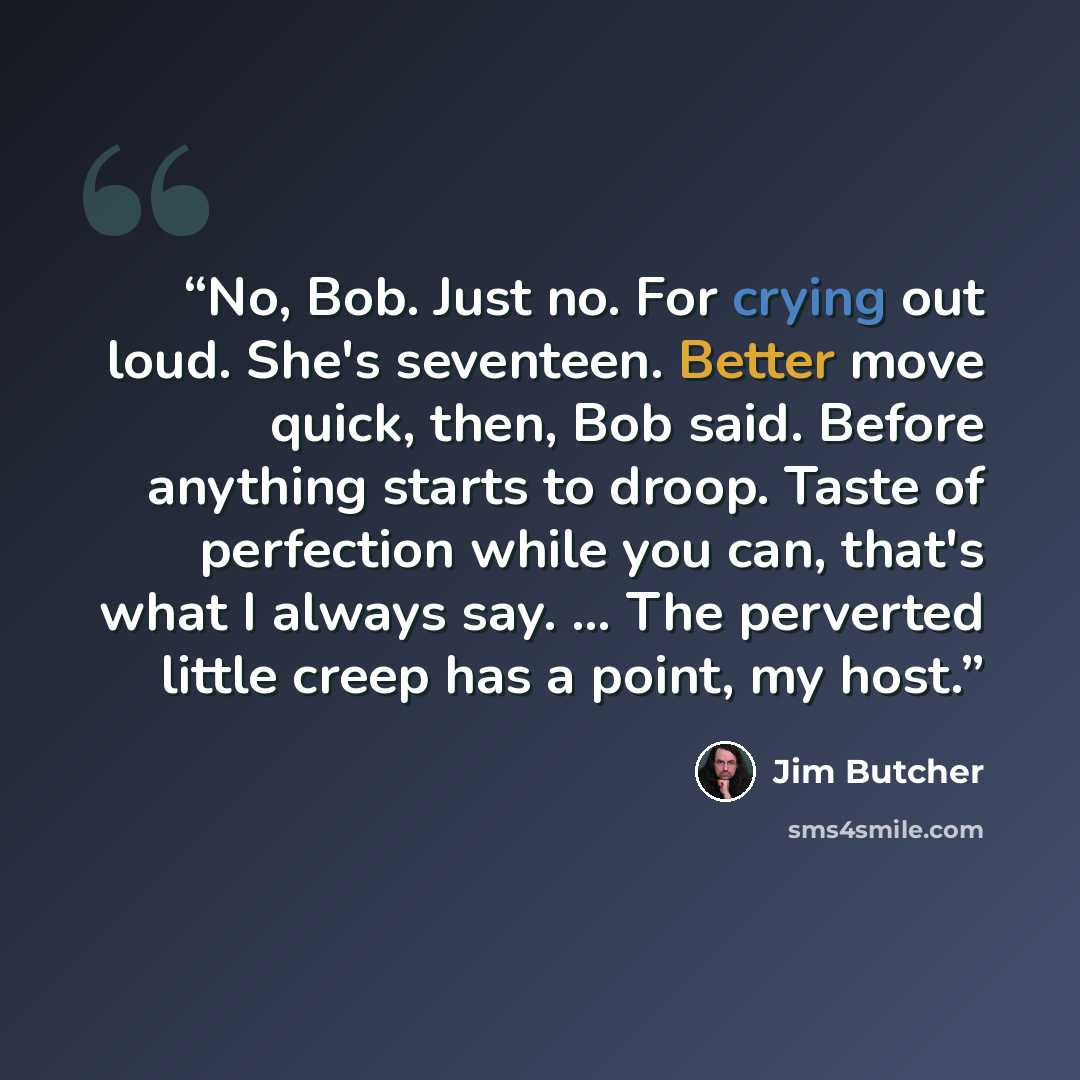 “No, Bob. Just no. For crying out loud. She's seventeen. Better move quick, then, Bob said. Before anything starts to droop. Taste of perfection while you can, that's what I always say. … The perverted little creep has a point, my host.” quote by Jim Butcher
