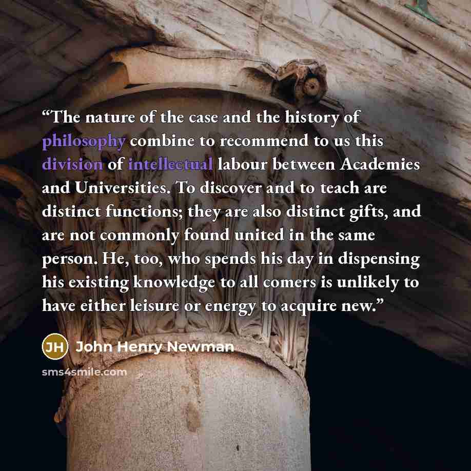 “The nature of the case and the history of philosophy combine to recommend to us this division of intellectual labour between Academies and Universities. To discover and to teach are distinct functions; they are also distinct gifts, and are not commonly found united in the same person. He, too, who…” quote by John Henry Newman