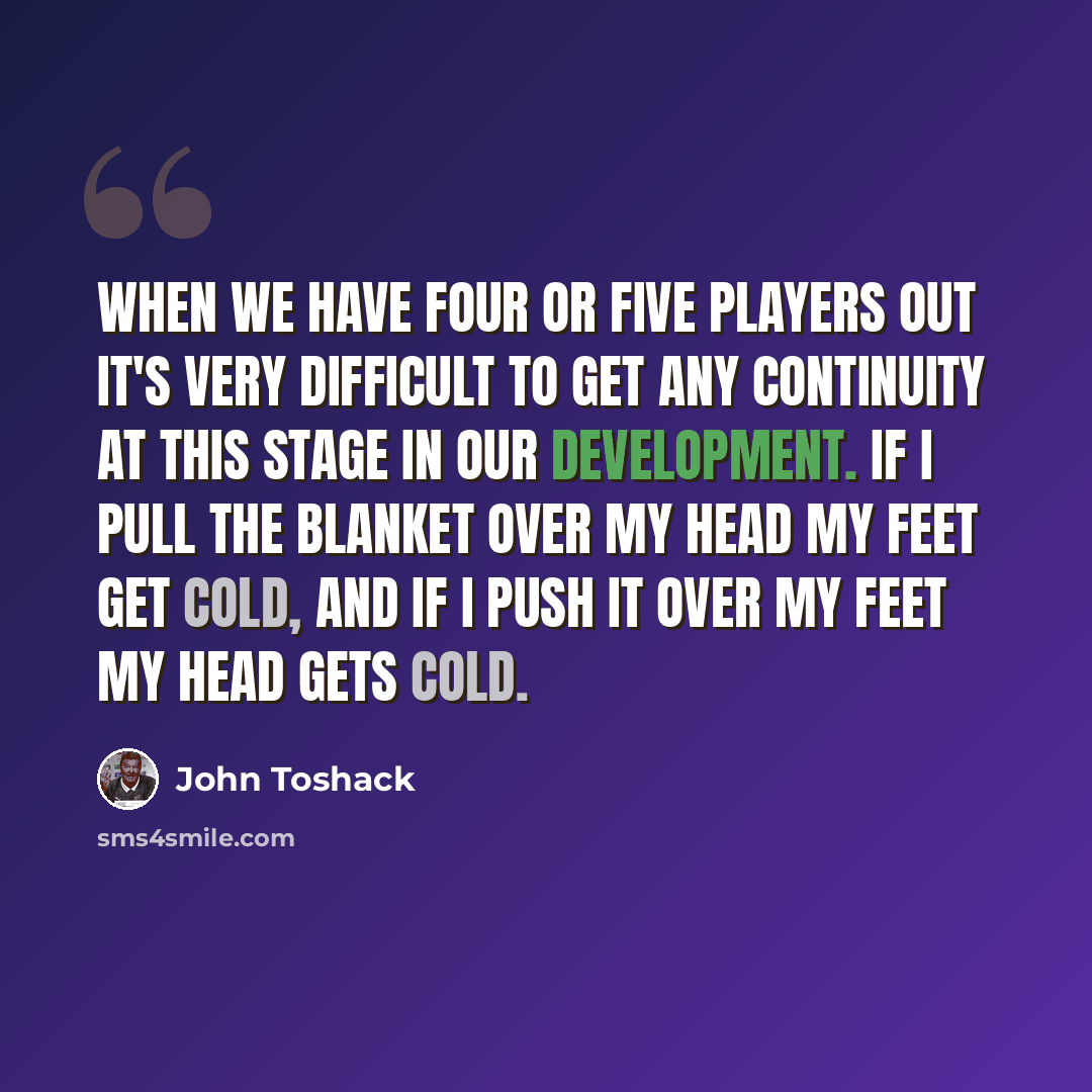 “When we have four or five players out it's very difficult to get any continuity at this stage in our development. If I pull the blanket over my head my feet get cold, and if I push it over my feet my head gets cold.” quote by John Toshack