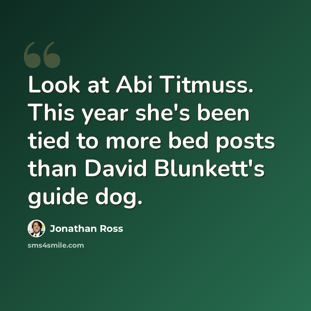 “Look at Abi Titmuss. This year she's been tied to more bed posts than David Blunkett's guide dog.” quote by Jonathan Ross