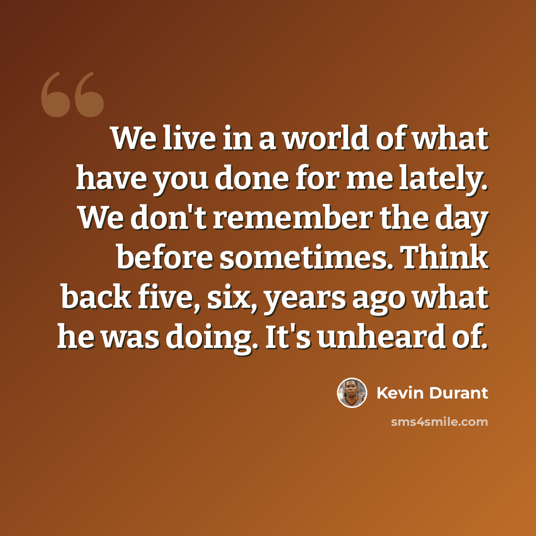 “We live in a world of what have you done for me lately. We don't remember the day before sometimes. Think back five, six, years ago what he was doing. It's unheard of.” quote by Kevin Durant