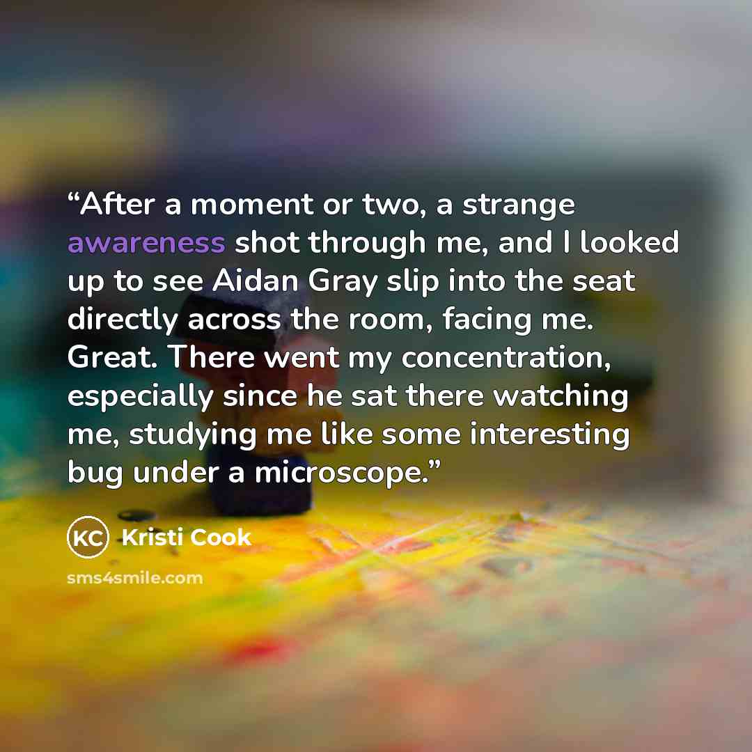 “After a moment or two, a strange awareness shot through me, and I looked up to see Aidan Gray slip into the seat directly across the room, facing me. Great. There went my concentration, especially since he sat there watching me, studying me like some interesting bug under a microscope.” quote by Kristi Cook