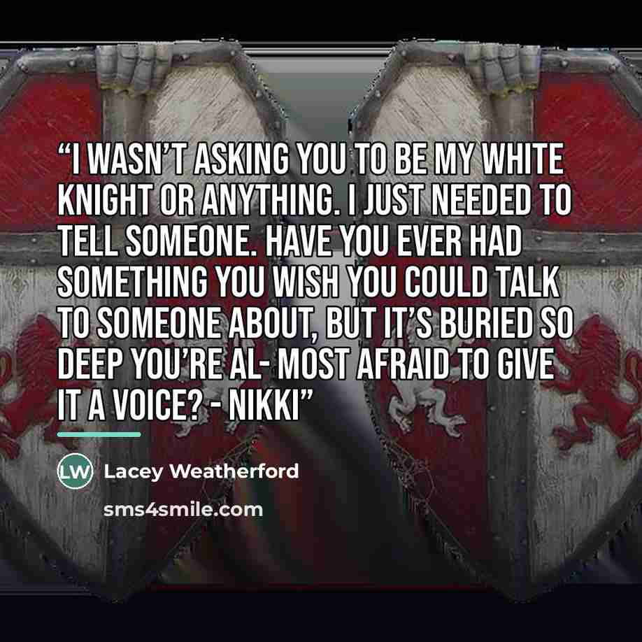 “I wasn’t asking you to be my white knight or anything. I just needed to tell someone. Have you ever had something you wish you could talk to someone about, but it’s buried so deep you’re al- most afraid to give it a voice? - Nikki” quote by Lacey Weatherford