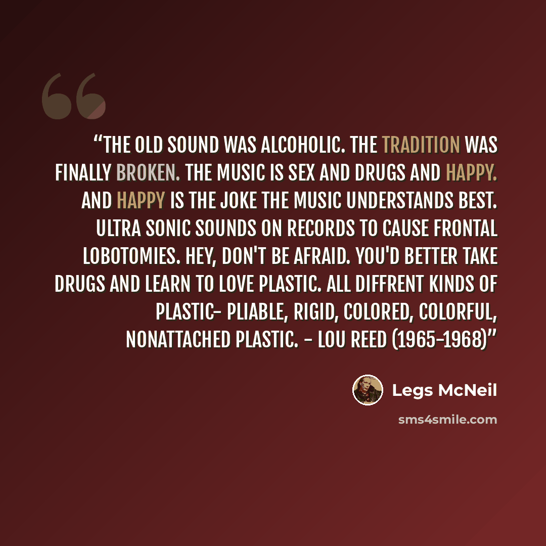 “The old sound was alcoholic. The tradition was finally broken. The music is sex and drugs and happy. And happy is the joke the music understands best. Ultra sonic sounds on records to cause frontal lobotomies. Hey, don't be afraid. You'd better take drugs and learn to love PLASTIC. All diffrent…” quote by Legs McNeil