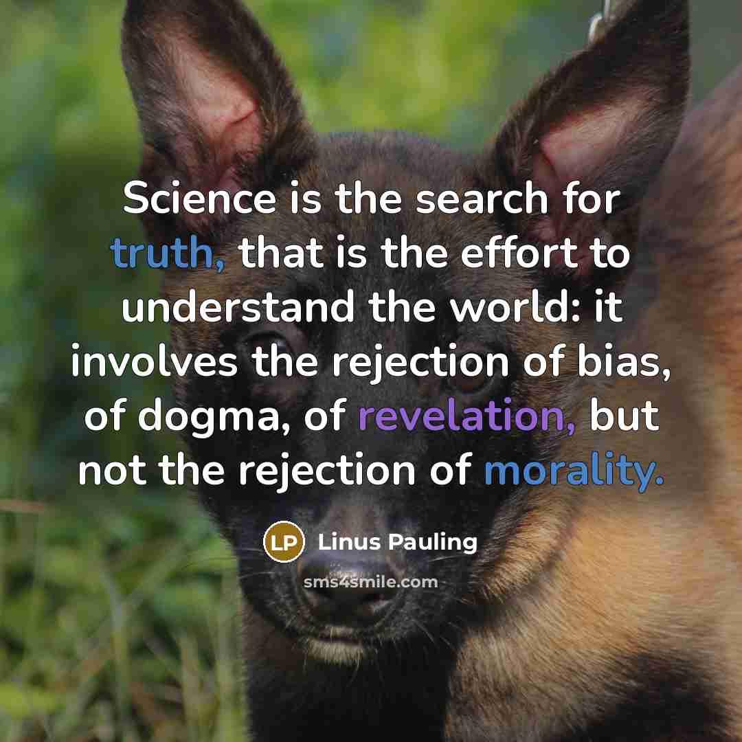 “Science is the search for truth, that is the effort to understand the world: it involves the rejection of bias, of dogma, of revelation, but not the rejection of morality.” quote by Linus Pauling