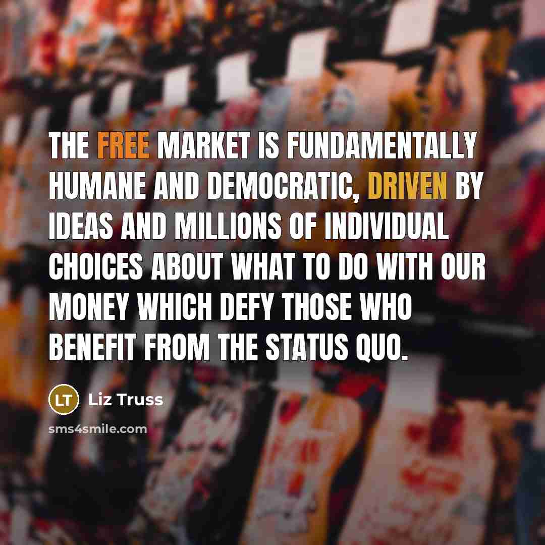 “The free market is fundamentally humane and democratic, driven by ideas and millions of individual choices about what to do with our money which defy those who benefit from the status quo.” quote by Liz Truss