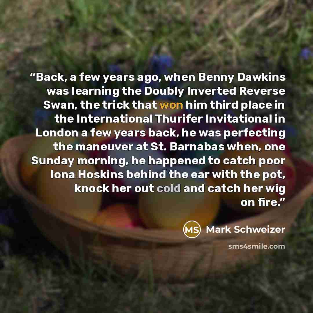 “Back, a few years ago, when Benny Dawkins was learning the Doubly Inverted Reverse Swan, the trick that won him third place in the International Thurifer Invitational in London a few years back, he was perfecting the maneuver at St. Barnabas when, one Sunday morning, he happened to catch poor Iona…” quote by Mark Schweizer