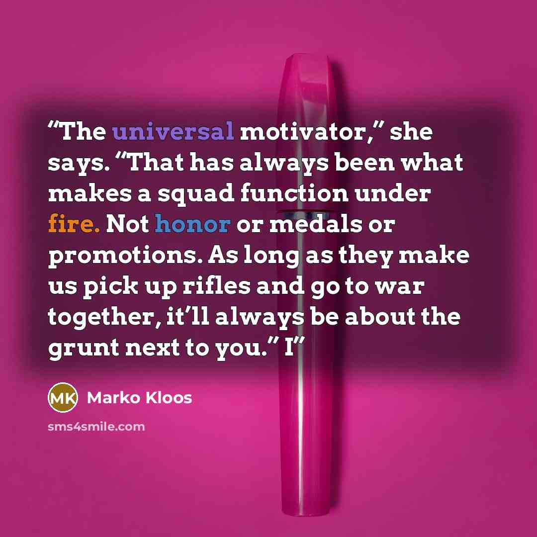 “The universal motivator,” she says. “That has always been what makes a squad function under fire. Not honor or medals or promotions. As long as they make us pick up rifles and go to war together, it’ll always be about the grunt next to you.” I” quote by Marko Kloos