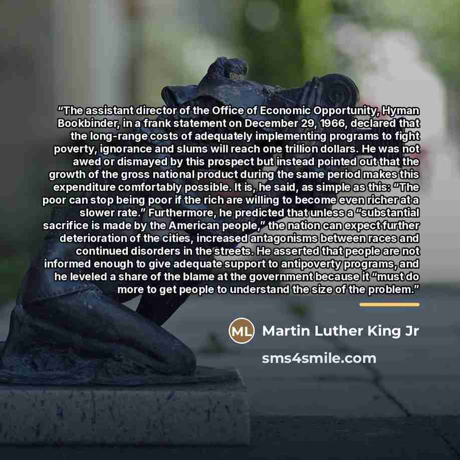 “The assistant director of the Office of Economic Opportunity, Hyman Bookbinder, in a frank statement on December 29, 1966, declared that the long-range costs of adequately implementing programs to fight poverty, ignorance and slums will reach one trillion dollars. He was not awed or dismayed by…” quote by Martin Luther King Jr
