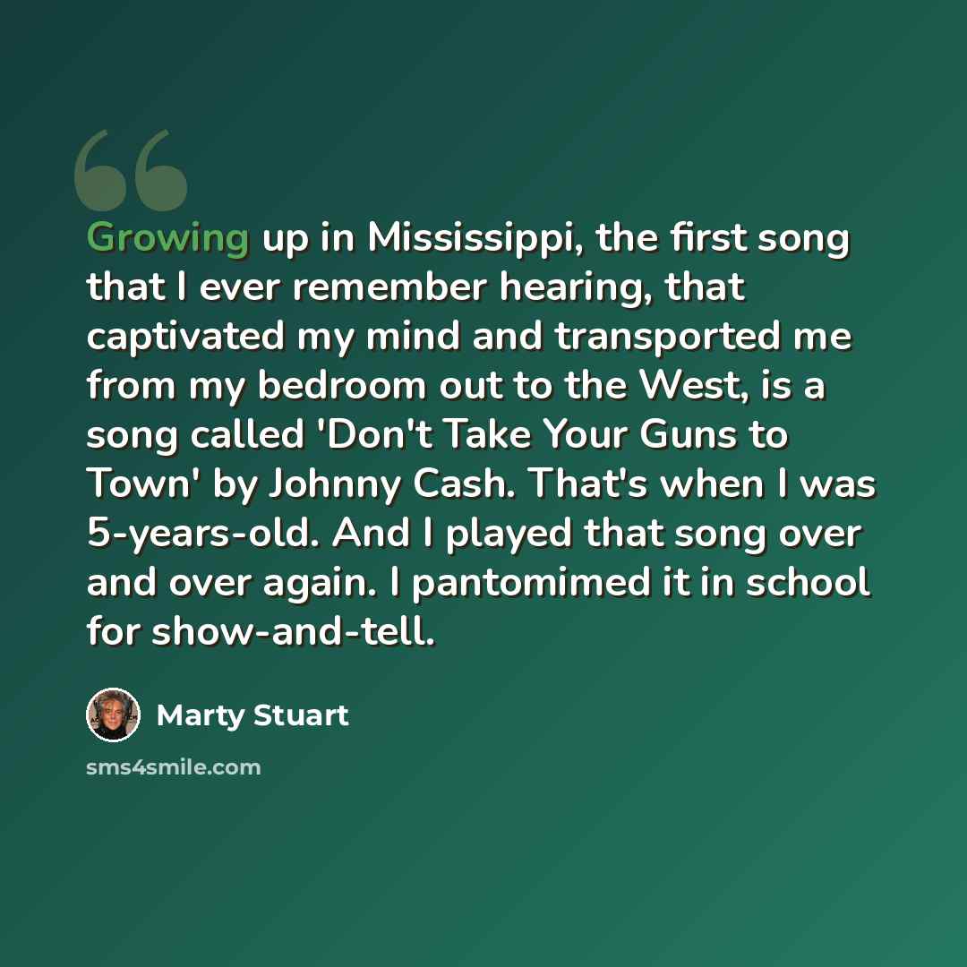 “Growing up in Mississippi, the first song that I ever remember hearing, that captivated my mind and transported me from my bedroom out to the West, is a song called 'Don't Take Your Guns to Town' by Johnny Cash. That's when I was 5-years-old. And I played that song over and over again. I…” quote by Marty Stuart