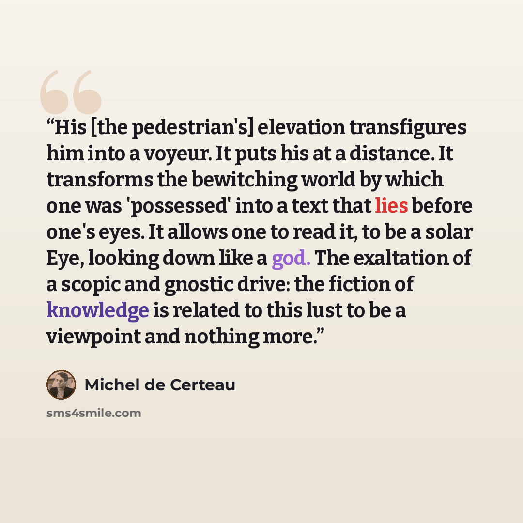 “His [the pedestrian's] elevation transfigures him into a voyeur. It puts his at a distance. It transforms the bewitching world by which one was 'possessed' into a text that lies before one's eyes. It allows one to read it, to be a solar Eye, looking down like a god. The exaltation of a scopic and…” quote by Michel de Certeau