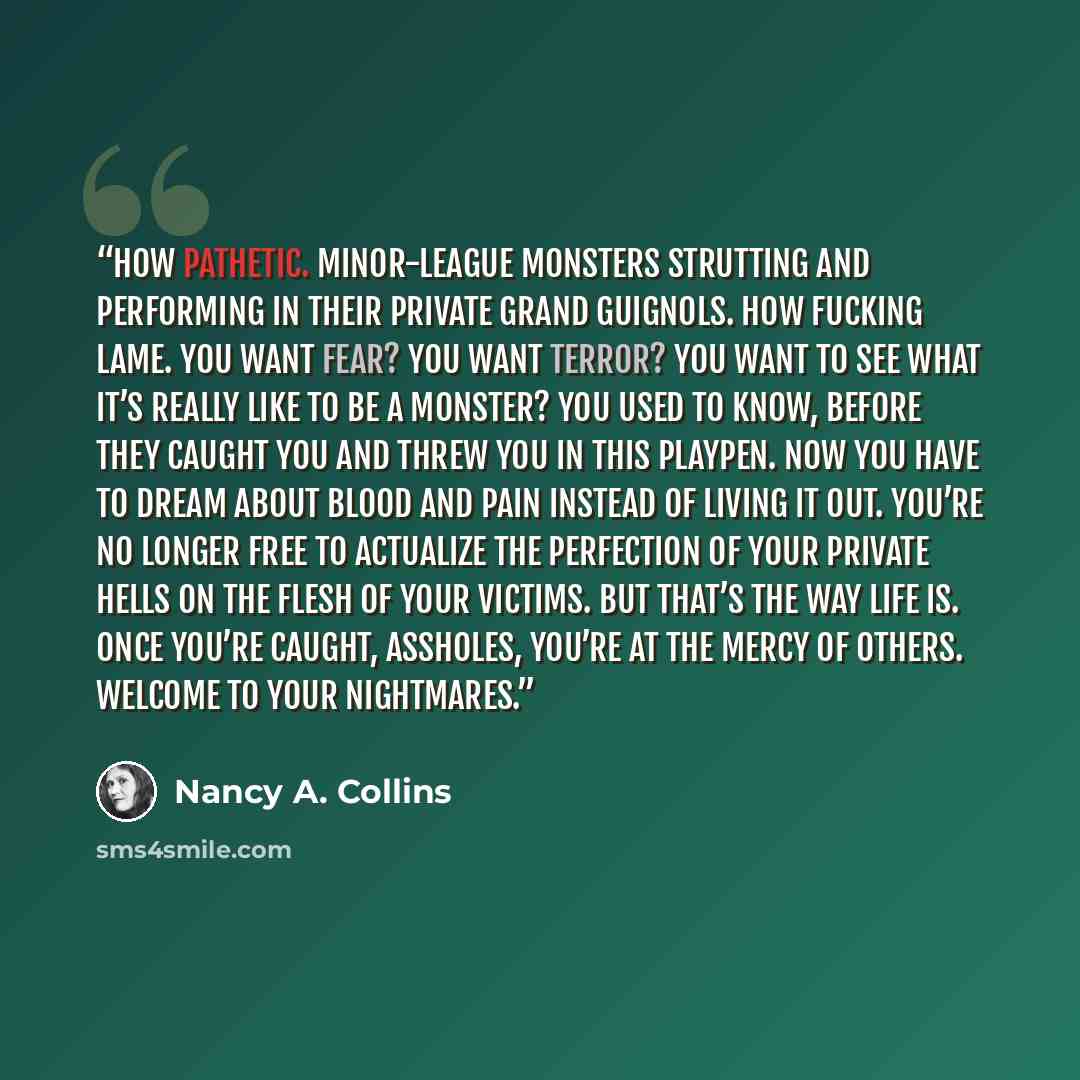 “How pathetic. Minor-league monsters strutting and performing in their private Grand Guignols. How fucking lame. You want fear? You want terror? You want to see what it’s really like to be a monster? You used to know, before they caught you and threw you in this playpen. Now you have to dream about…” quote by Nancy A. Collins