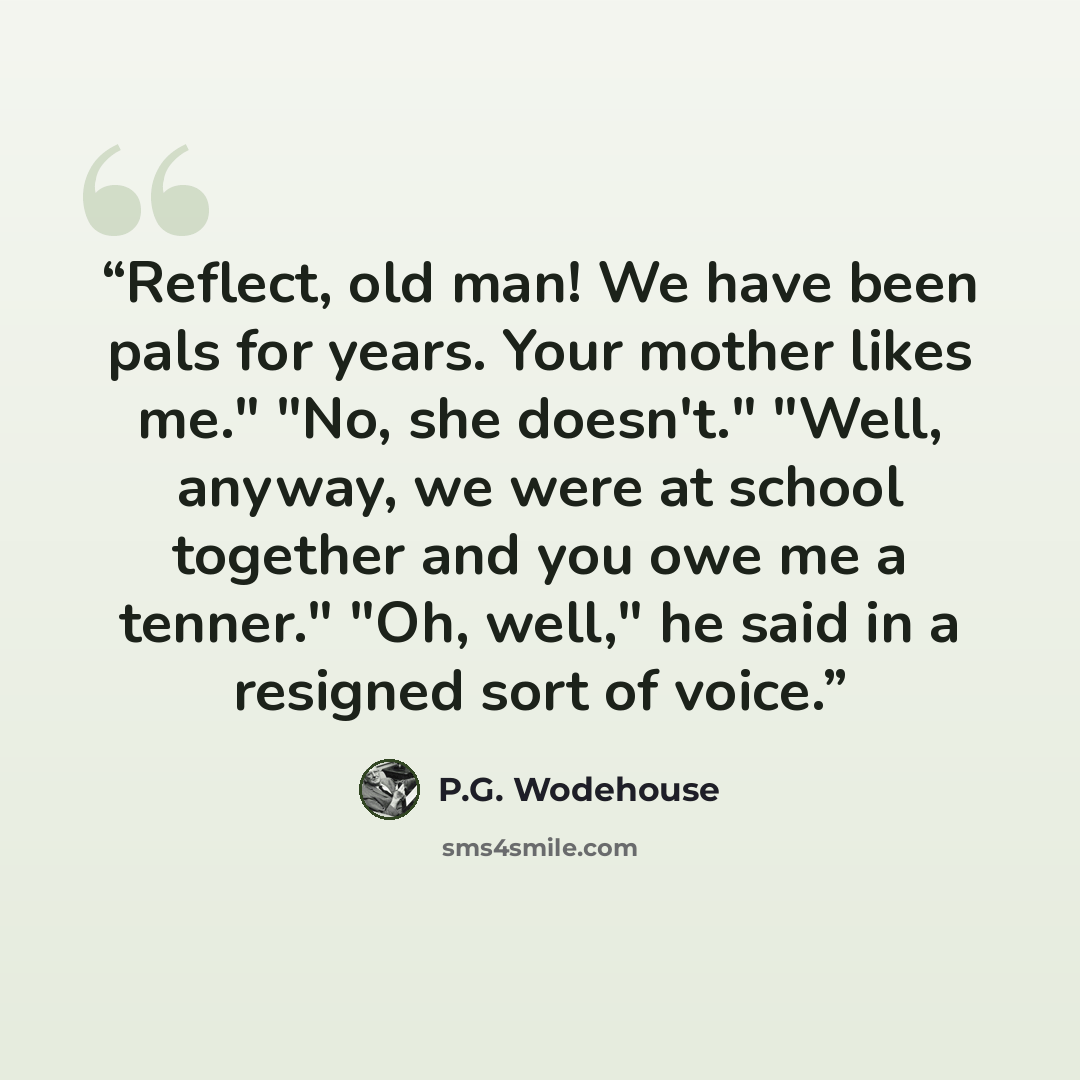 “Reflect, old man! We have been pals for years. Your mother likes me." "No, she doesn't." "Well, anyway, we were at school together and you owe me a tenner." "Oh, well," he said in a resigned sort of voice.” quote by P.G. Wodehouse