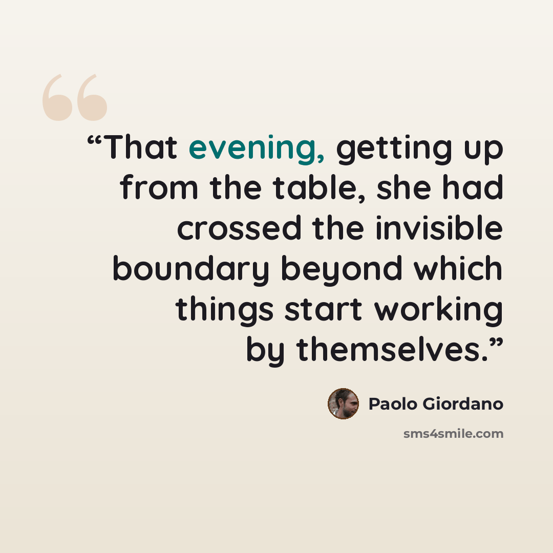 “That evening, getting up from the table, she had crossed the invisible boundary beyond which things start working by themselves.” quote by Paolo Giordano