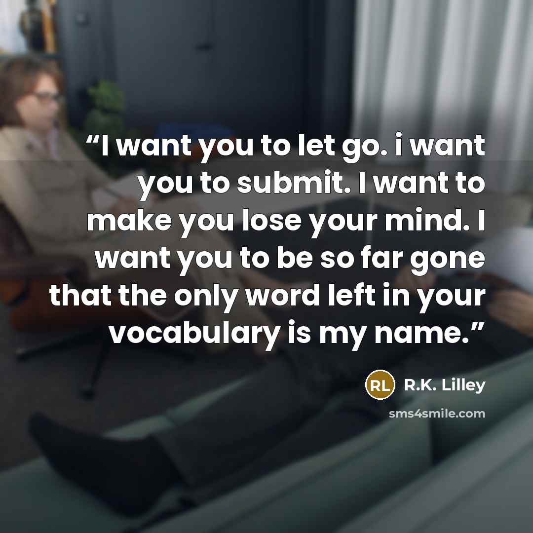 “I want you to let go. i want you to submit. I want to make you lose your mind. I want you to be so far gone that the only word left in your vocabulary is my name.” quote by R.K. Lilley