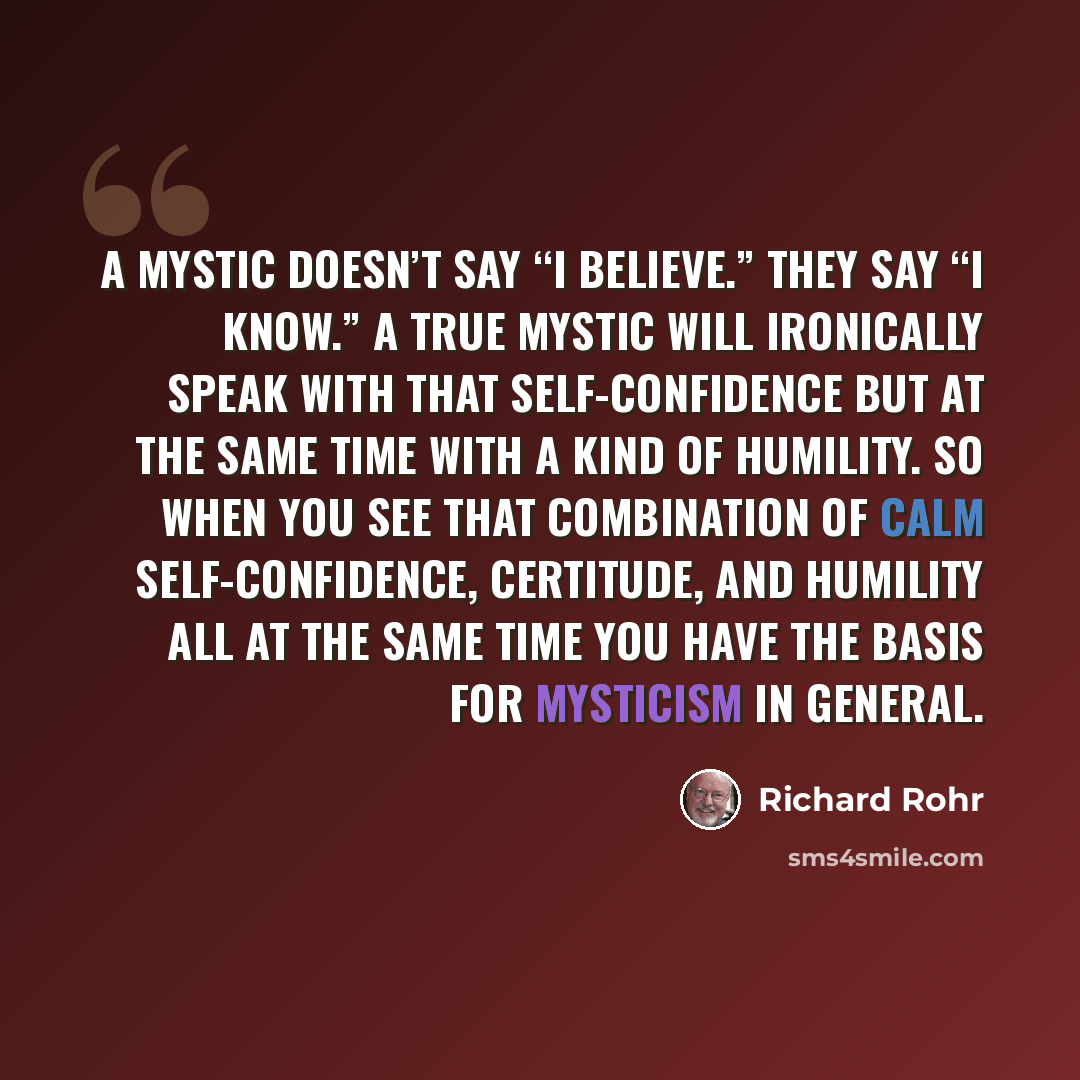 “A mystic doesn’t say “I believe.” They say “I know.” A true mystic will ironically speak with that self-confidence but at the same time with a kind of humility. So when you see that combination of calm self-confidence, certitude, and humility all at the same time you have the basis for mysticism…” quote by Richard Rohr