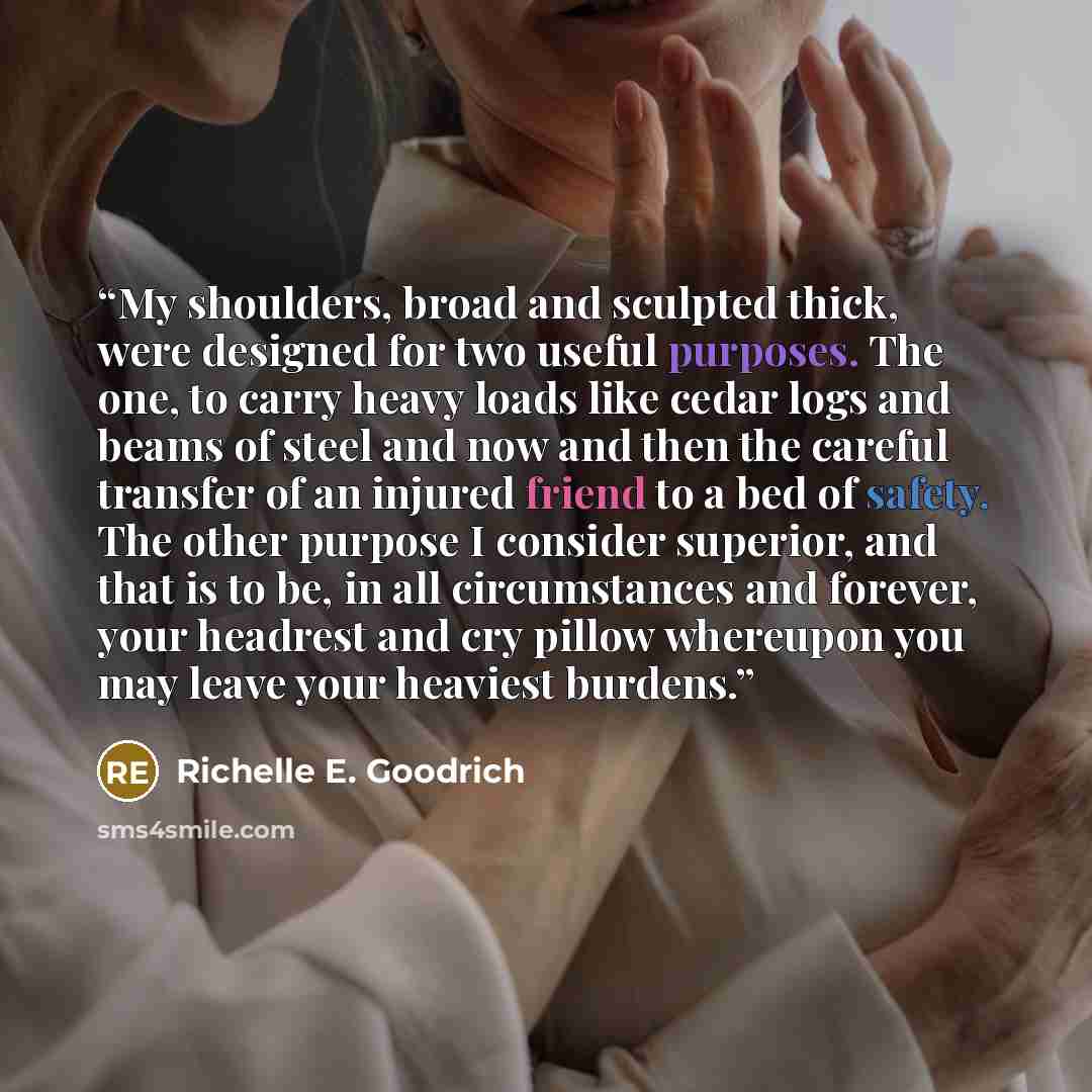 “My shoulders, broad and sculpted thick, were designed for two useful purposes. The one, to carry heavy loads like cedar logs and beams of steel and now and then the careful transfer of an injured friend to a bed of safety. The other purpose I consider superior, and that is to be, in all…” quote by Richelle E. Goodrich