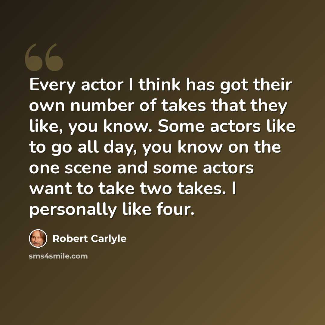 “Every actor I think has got their own number of takes that they like, you know. Some actors like to go all day, you know on the one scene and some actors want to take two takes. I personally like four.” quote by Robert Carlyle