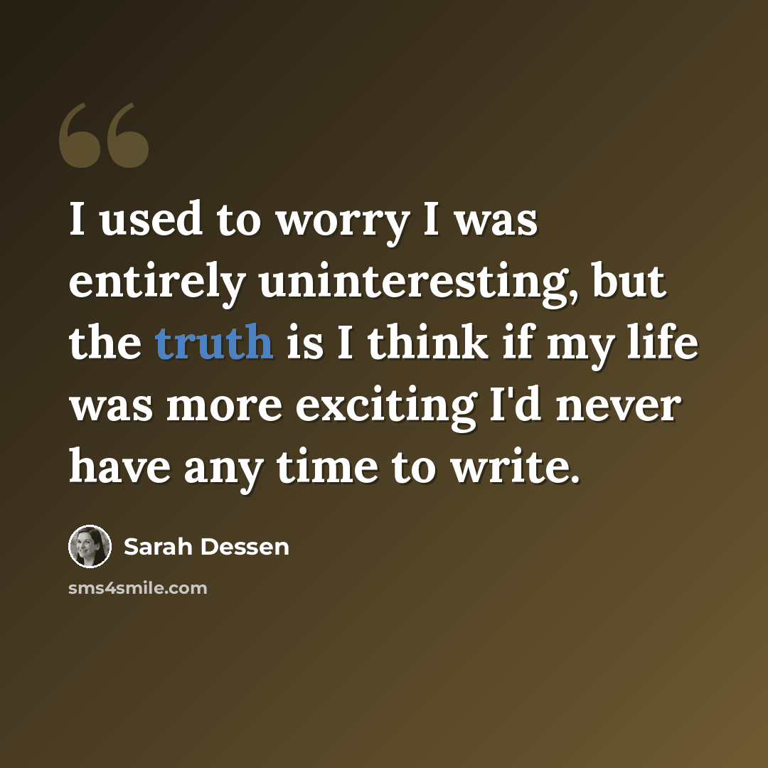 “I used to worry I was entirely uninteresting, but the truth is I think if my life was more exciting I'd never have any time to write.” quote by Sarah Dessen