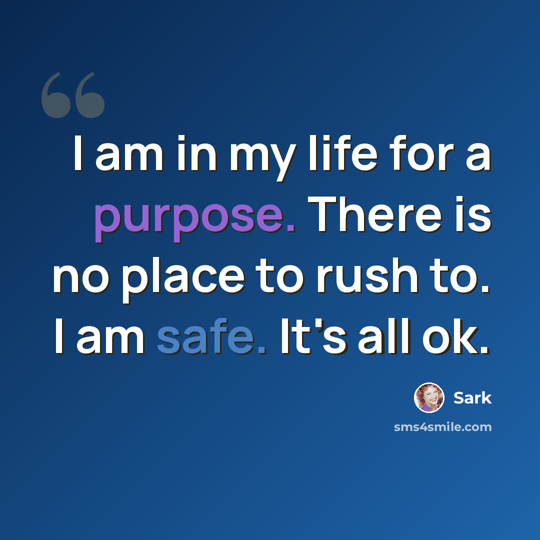 “I am in my life for a purpose. There is no place to rush to. I am safe. It's all ok.” quote by Sark