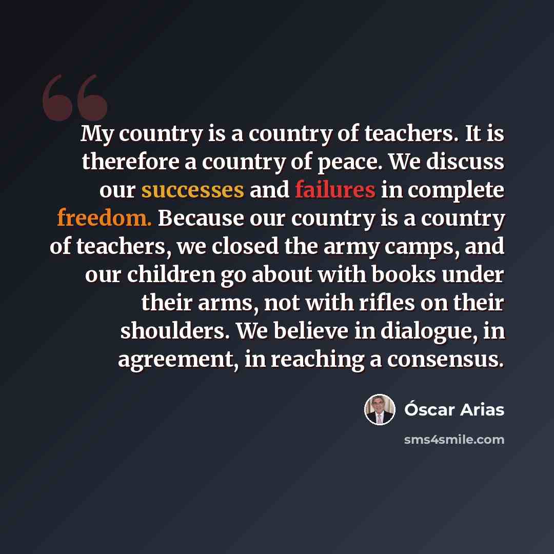 “My country is a country of teachers. It is therefore a country of peace. We discuss our successes and failures in complete freedom. Because our country is a country of teachers, we closed the army camps, and our children go about with books under their arms, not with rifles on their shoulders. We…” quote by Oscar Arias