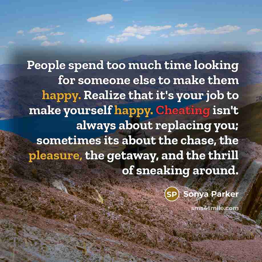 “People spend too much time looking for someone else to make them happy. Realize that it's your job to make yourself happy. Cheating isn't always about replacing you; sometimes its about the chase, the pleasure, the getaway, and the thrill of sneaking around.” quote by Sonya Parker