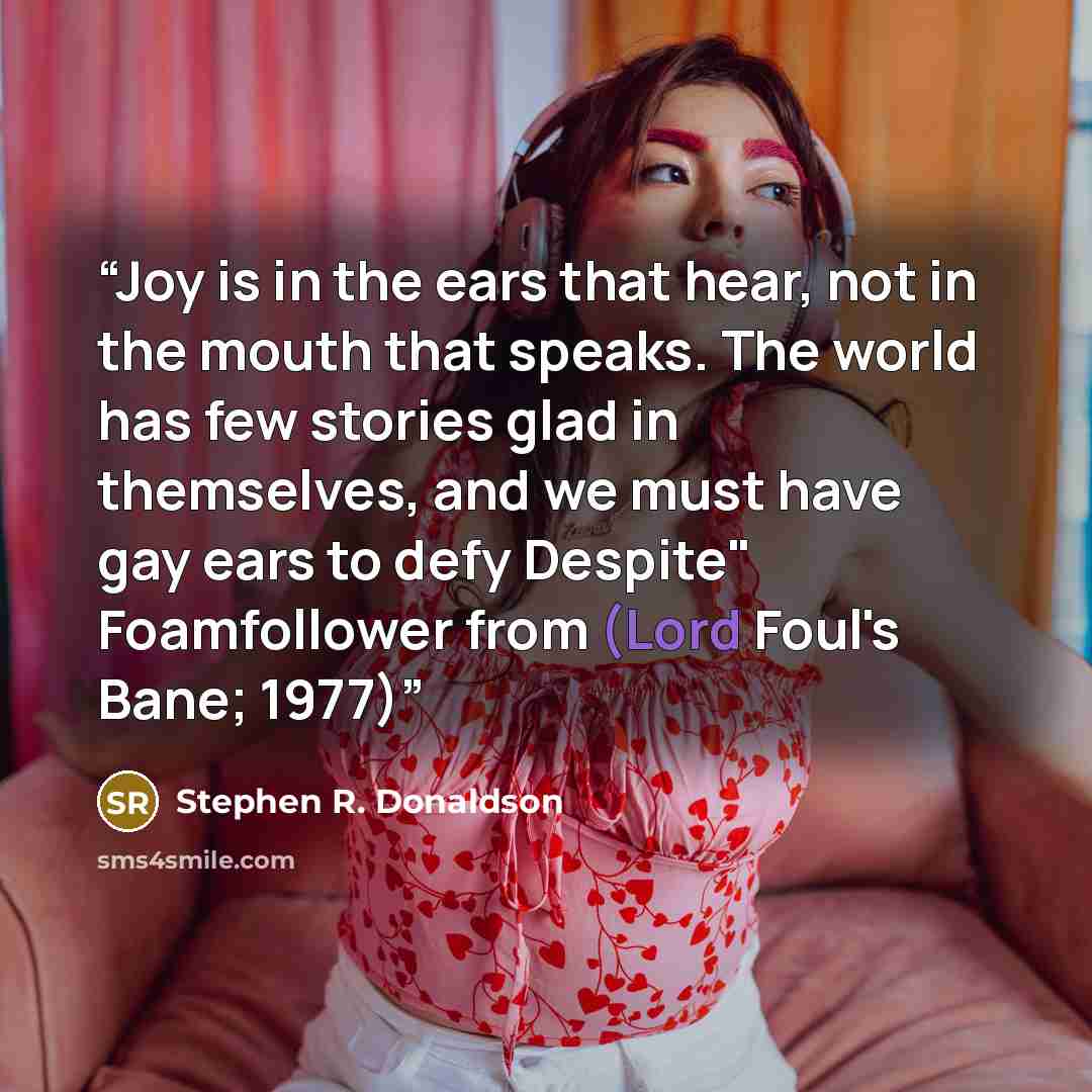 “Joy is in the ears that hear, not in the mouth that speaks. The world has few stories glad in themselves, and we must have gay ears to defy Despite" Foamfollower from (Lord Foul's Bane; 1977)” quote by Stephen R. Donaldson