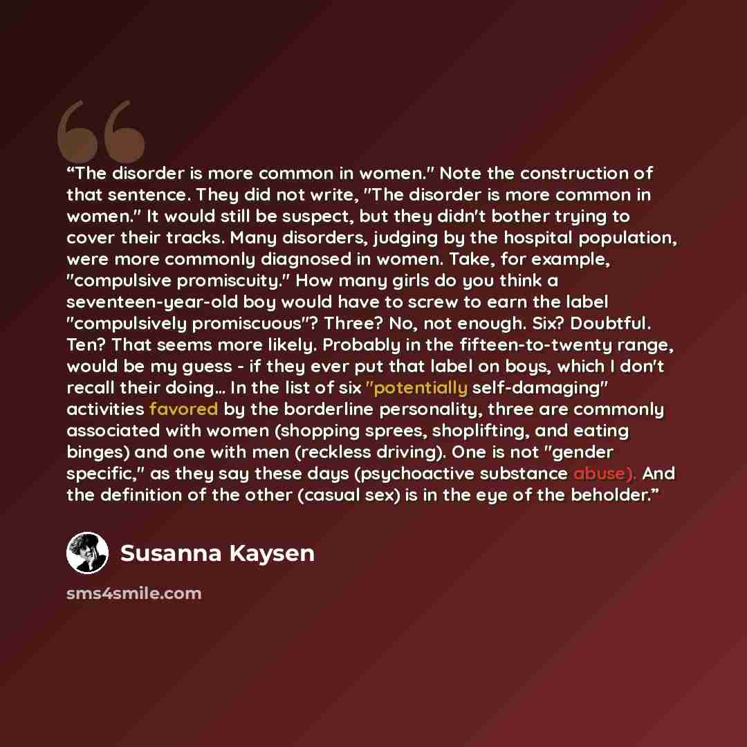 “The disorder is more common in women." Note the construction of that sentence. They did not write, "The disorder is more common in women." It would still be suspect, but they didn't bother trying to cover their tracks. Many disorders, judging by the hospital population, were more commonly…” quote by Susanna Kaysen