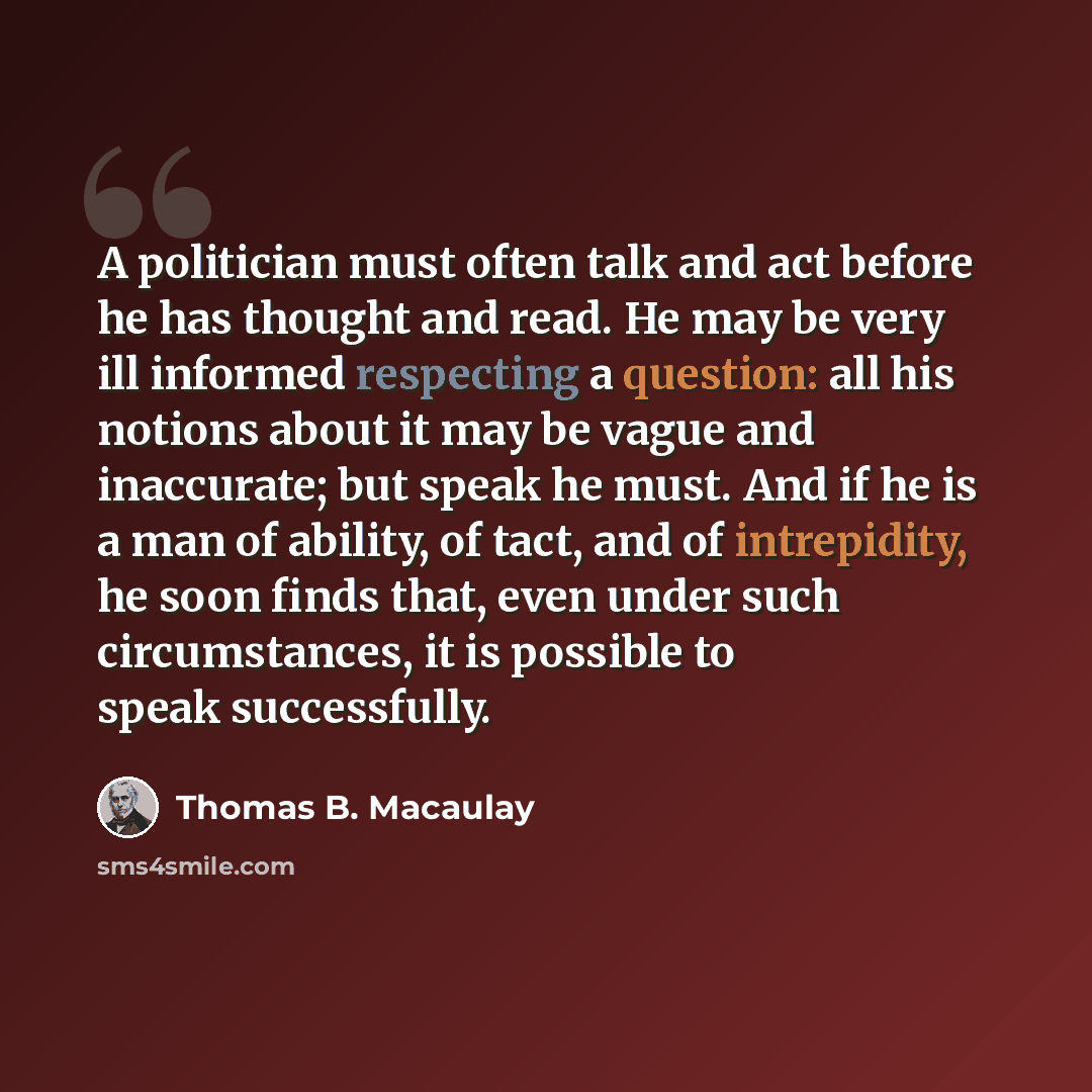 “A politician must often talk and act before he has thought and read. He may be very ill informed respecting a question: all his notions about it may be vague and inaccurate; but speak he must. And if he is a man of ability, of tact, and of intrepidity, he soon finds that, even under such…” quote by Thomas B. Macaulay