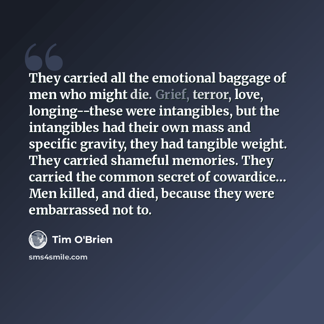 “They carried all the emotional baggage of men who might die. Grief, terror, love, longing--these were intangibles, but the intangibles had their own mass and specific gravity, they had tangible weight. They carried shameful memories. They carried the common secret of cowardice… Men killed, and…” quote by Tim O'Brien