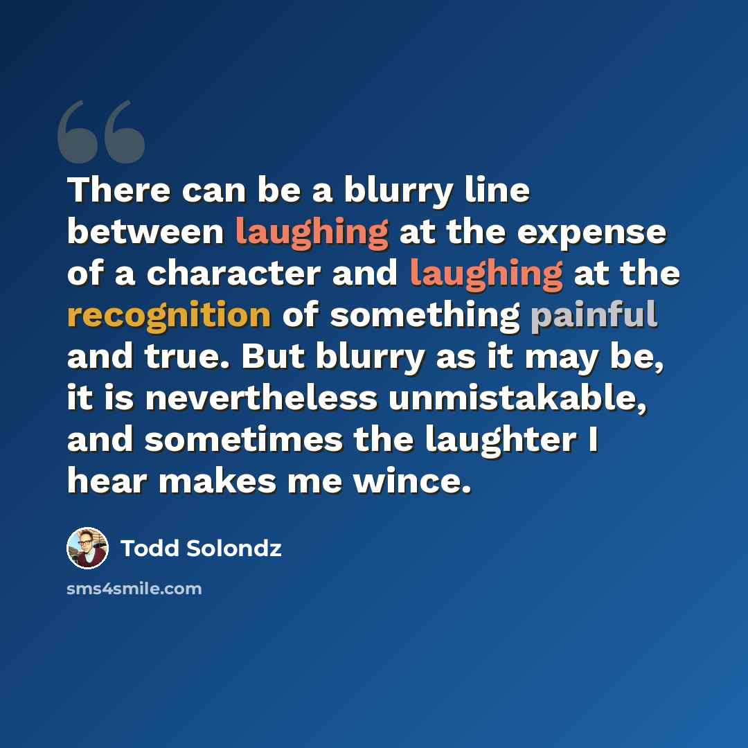 “There can be a blurry line between laughing at the expense of a character and laughing at the recognition of something painful and true. But blurry as it may be, it is nevertheless unmistakable, and sometimes the laughter I hear makes me wince.” quote by Todd Solondz