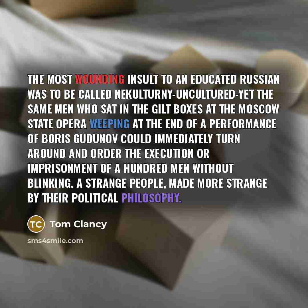 “The most wounding insult to an educated Russian was to be called nekulturny-uncultured-yet the same men who sat in the gilt boxes at the Moscow State Opera weeping at the end of a performance of Boris Gudunov could immediately turn around and order the execution or imprisonment of a hundred men…” quote by Tom Clancy
