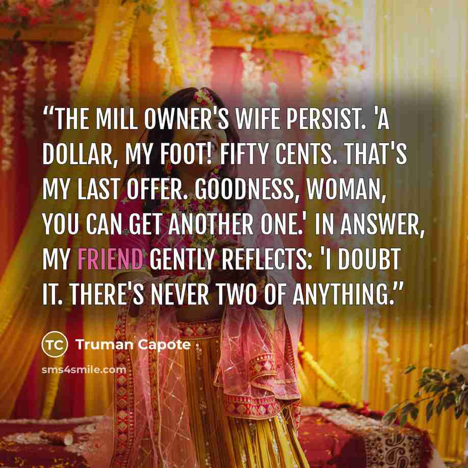 “The mill owner's wife persist. 'A dollar, my foot! Fifty cents. That's my last offer. Goodness, woman, you can get another one.' In answer, my friend gently reflects: 'I doubt it. There's never two of anything.” quote by Truman Capote