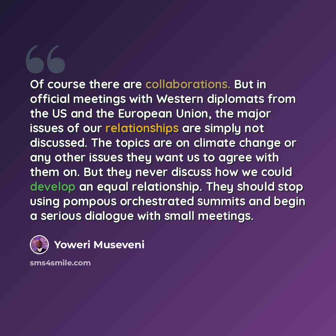 “Of course there are collaborations. But in official meetings with Western diplomats from the US and the European Union, the major issues of our relationships are simply not discussed. The topics are on climate change or any other issues they want us to agree with them on. But they never discuss…” quote by Yoweri Museveni