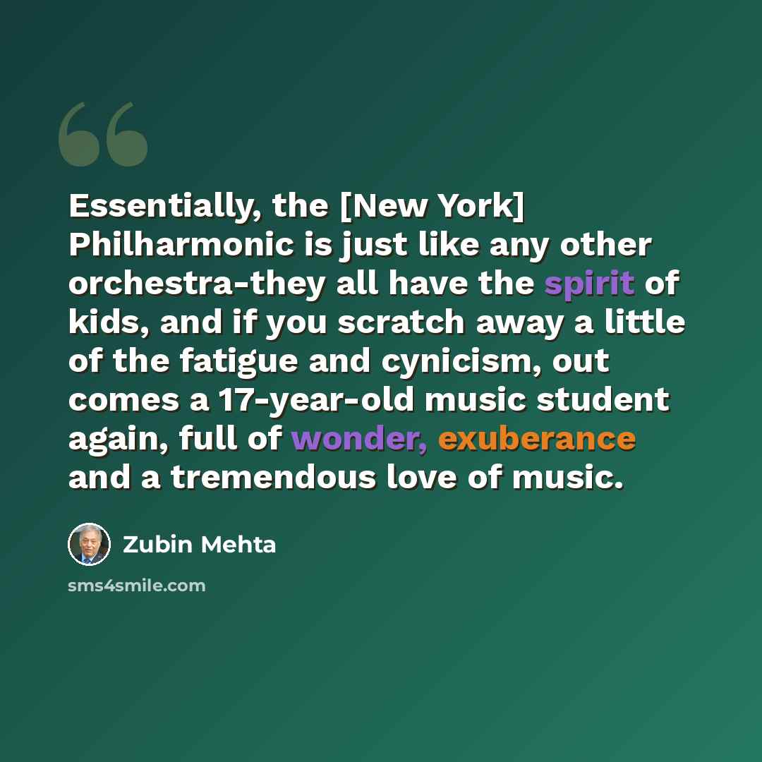 “Essentially, the [New York] Philharmonic is just like any other orchestra-they all have the spirit of kids, and if you scratch away a little of the fatigue and cynicism, out comes a 17-year-old music student again, full of wonder, exuberance and a tremendous love of music.” quote by Zubin Mehta
