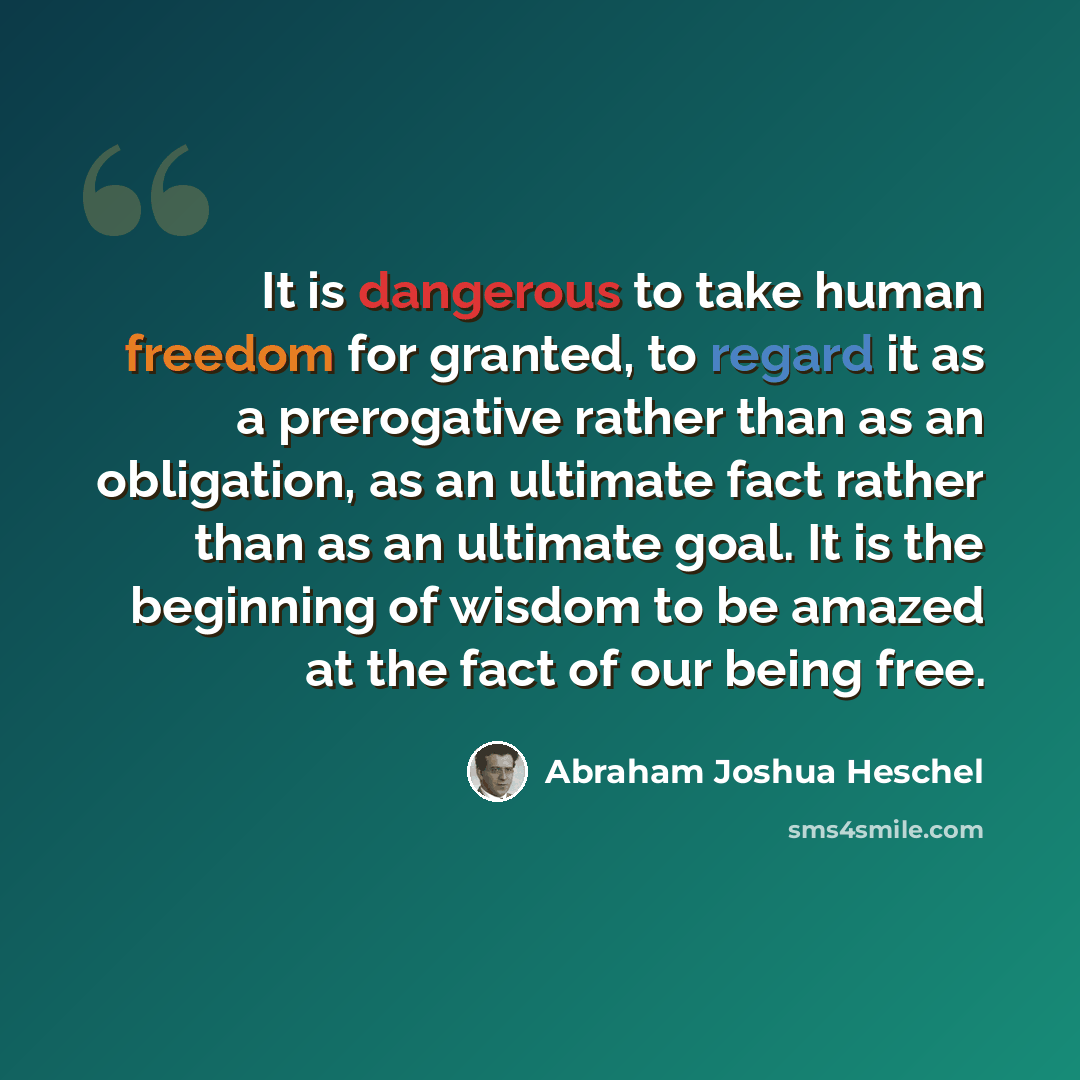 “It is dangerous to take human freedom for granted, to regard it as a prerogative rather than as an obligation, as an ultimate fact rather than as an ultimate goal. It is the beginning of wisdom to be amazed at the fact of our being free.” quote by Abraham Joshua Heschel