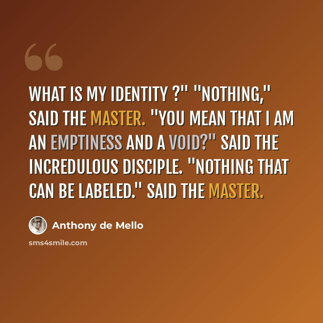 “What is my identity ?" "Nothing," said the Master. "You mean that I am an emptiness and a void?" said the incredulous disciple. "Nothing that can be labeled." said the Master.” quote by Anthony de Mello