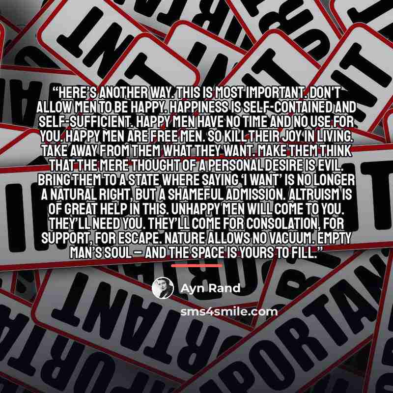 “Here’s another way. This is most important. Don't allow men to be happy. Happiness is self-contained and self-sufficient. Happy men have no time and no use for you. Happy men are free men. So kill their joy in living. Take away from them what they want. Make them think that the mere thought of a…” quote by Ayn Rand