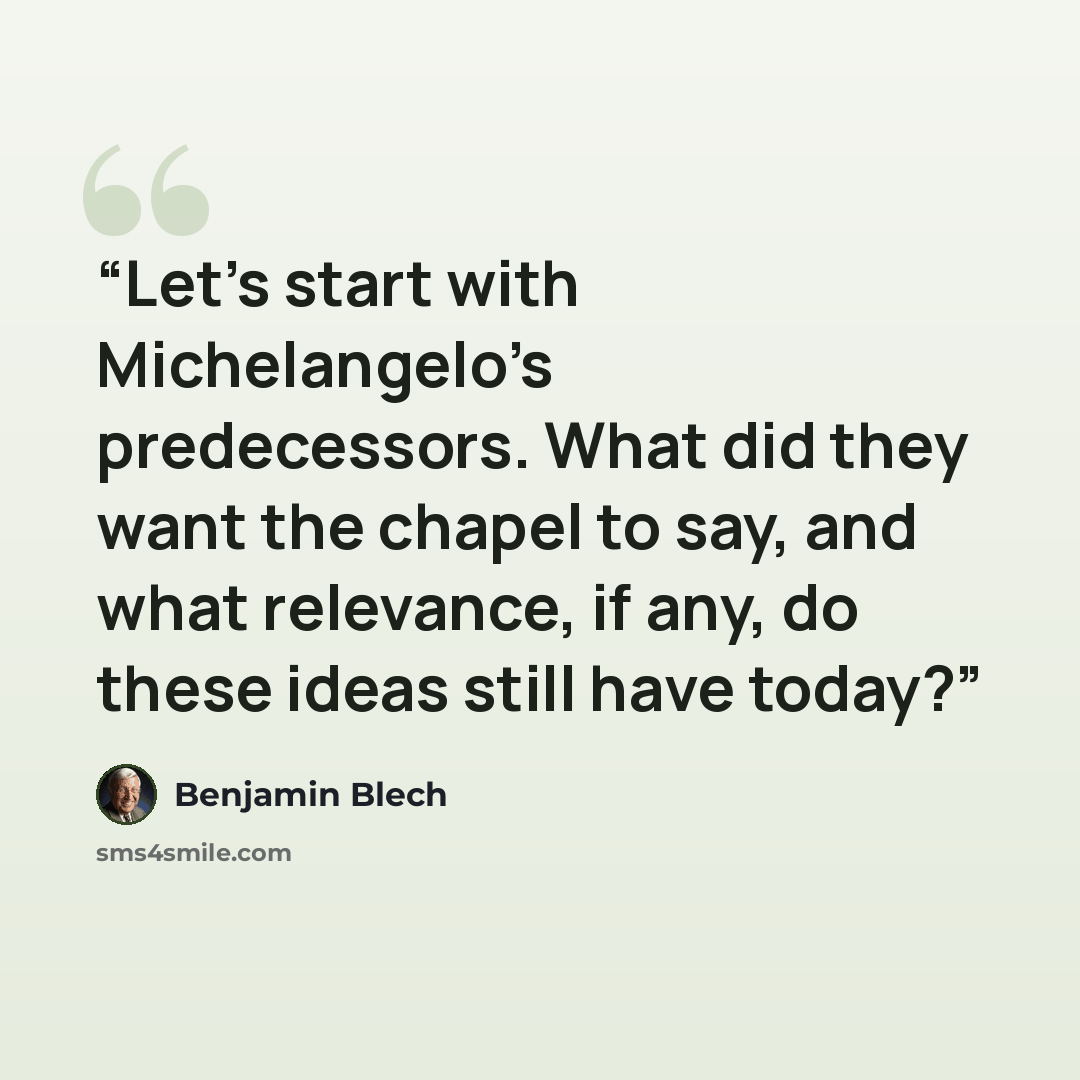 “Let’s start with Michelangelo’s predecessors. What did they want the chapel to say, and what relevance, if any, do these ideas still have today?” quote by Benjamin Blech