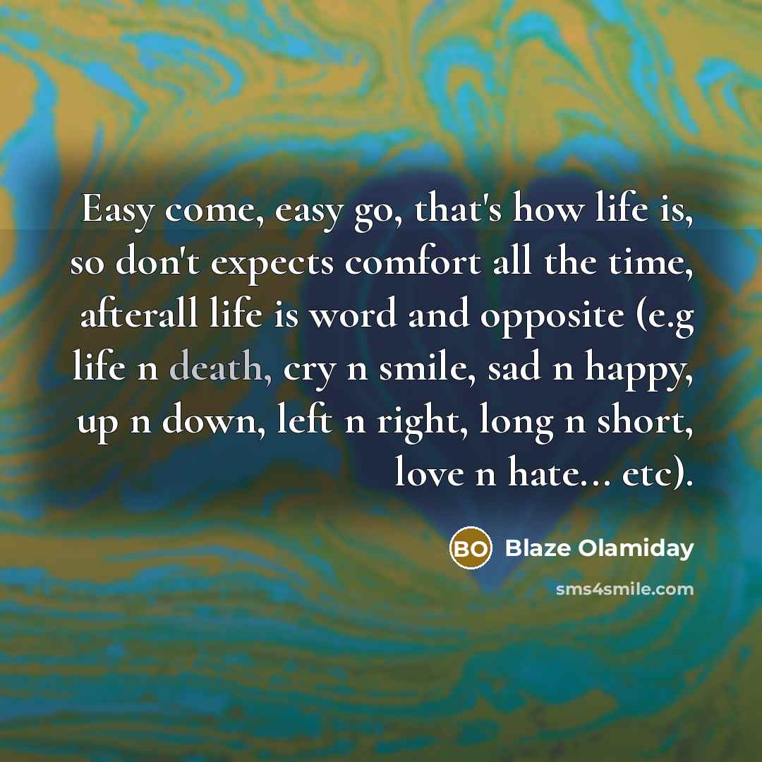 “Easy come, easy go, that's how life is, so don't expects comfort all the time, afterall life is word and opposite (e.g life n death, cry n smile, sad n happy, up n down, left n right, long n short, love n hate... etc).” quote by Blaze Olamiday