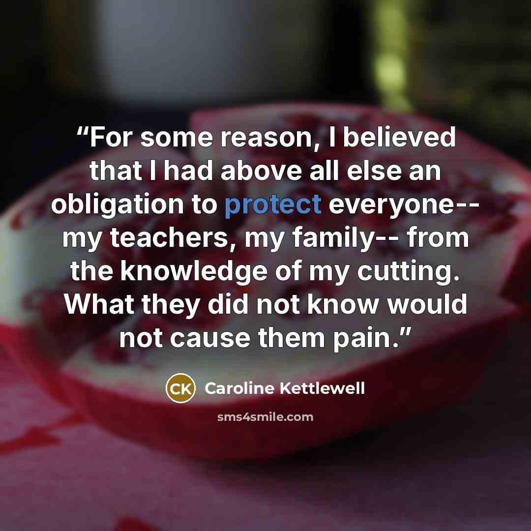 “For some reason, I believed that I had above all else an obligation to protect everyone-- my teachers, my family-- from the knowledge of my cutting. What they did not know would not cause them pain.” quote by Caroline Kettlewell