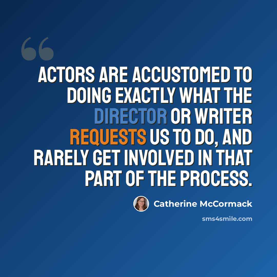 “Actors are accustomed to doing exactly what the director or writer requests us to do, and rarely get involved in that part of the process.” quote by Catherine McCormack