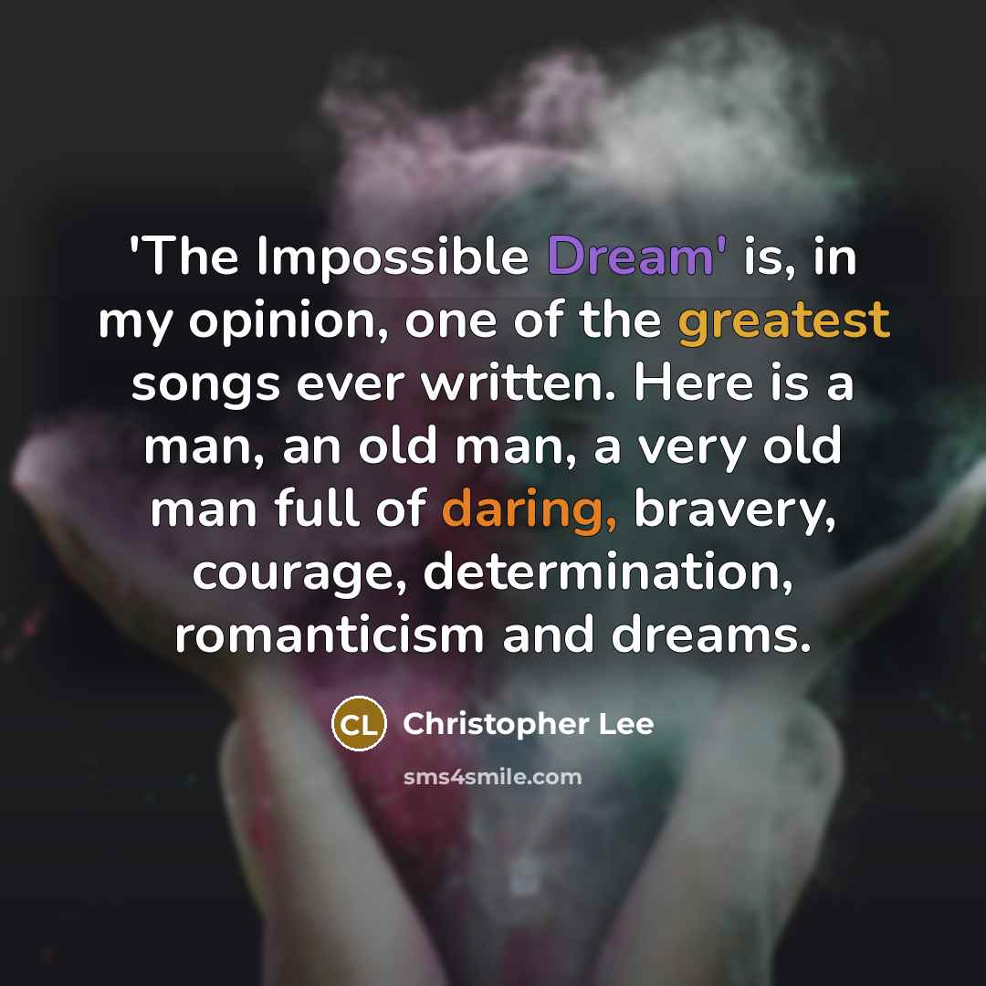 “'The Impossible Dream' is, in my opinion, one of the greatest songs ever written. Here is a man, an old man, a very old man full of daring, bravery, courage, determination, romanticism and dreams.” quote by Christopher Lee
