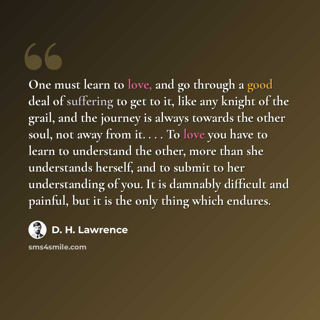 “One must learn to love, and go through a good deal of suffering to get to it, like any knight of the grail, and the journey is always towards the other soul, not away from it. . . . To love you have to learn to understand the other, more than she understands herself, and to submit to her…” quote by D. H. Lawrence
