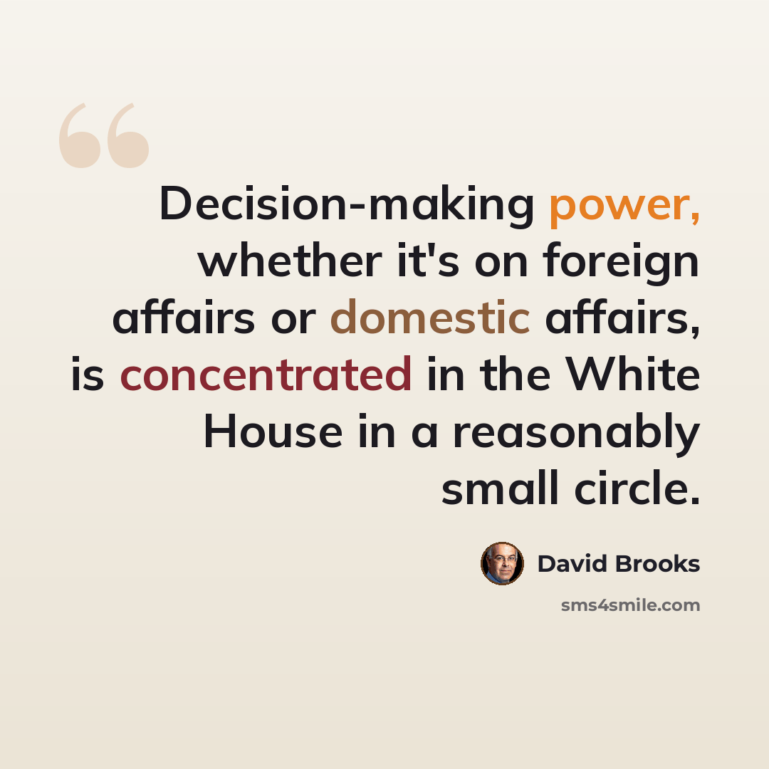 “Decision-making power, whether it's on foreign affairs or domestic affairs, is concentrated in the White House in a reasonably small circle.” quote by David Brooks